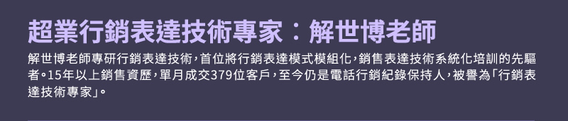 表達技術專家：解世博老師 - 解世博老師專研行銷表達技術，首位將行銷表達模式模組化，銷售表達技術系統化培訓的先驅者。15年以上銷售資歷，單月成交379位客戶，至今仍是電話行銷紀錄保持人，被譽為「行銷表達技術專家」