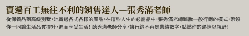 賣遍百工無往不利的銷售達人：張秀滿老師 - 從保養品到高級別墅，她賣過各式各樣的產品。在這些人生的必需品中，張秀滿老師跳脫一般行銷的模式，帶領你一同讓生活品質提升，進而享受生活！聽秀滿老師分享，讓行銷不再是業績數字，點燃你的熱情以視野！